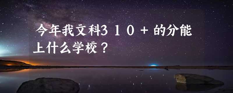 今年我文科310+的分能上什么学校？