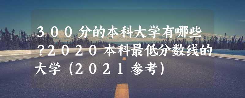 300分的本科大学有哪些？2020本科最低分数线的大学（2021参考）