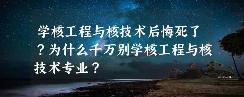 学核工程与核技术后悔死了？为什么千万别学核工程与核技术专业？