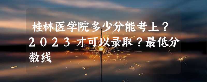 桂林医学院多少分能考上？2023才可以录取？最低分数线