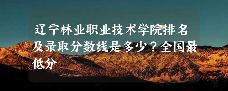 辽宁林业职业技术学院排名及录取分数线是多少？全国最低分