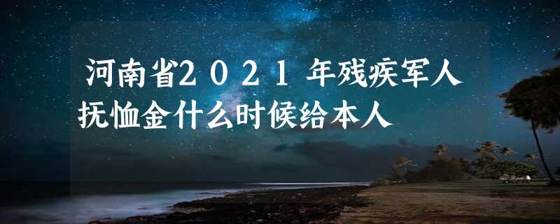 河南省2021年残疾军人抚恤金什么时候给本人