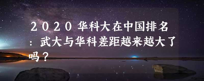 2020华科大在中国排名：武大与华科差距越来越大了吗？