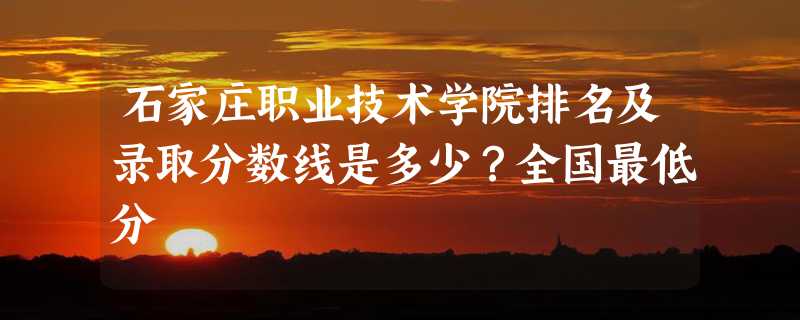 石家庄职业技术学院排名及录取分数线是多少？全国最低分