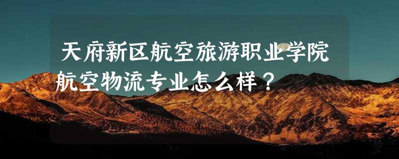 天府新区航空旅游职业学院航空物流专业怎么样？