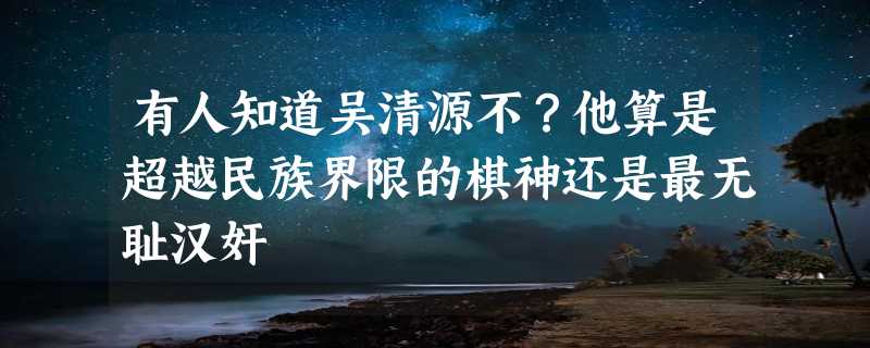 有人知道吴清源不？他算是超越民族界限的棋神还是最无耻汉奸