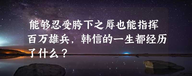 能够忍受胯下之辱也能指挥百万雄兵，韩信的一生都经历了什么？