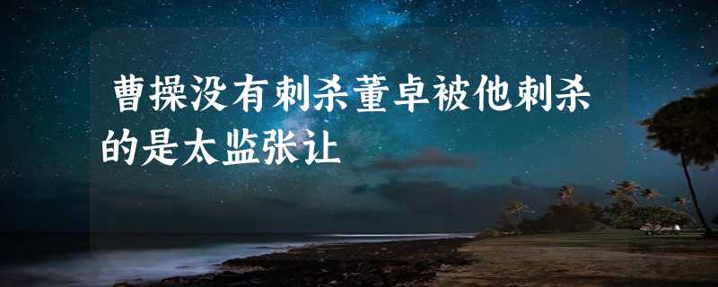 曹操没有刺杀董卓被他刺杀的是太监张让