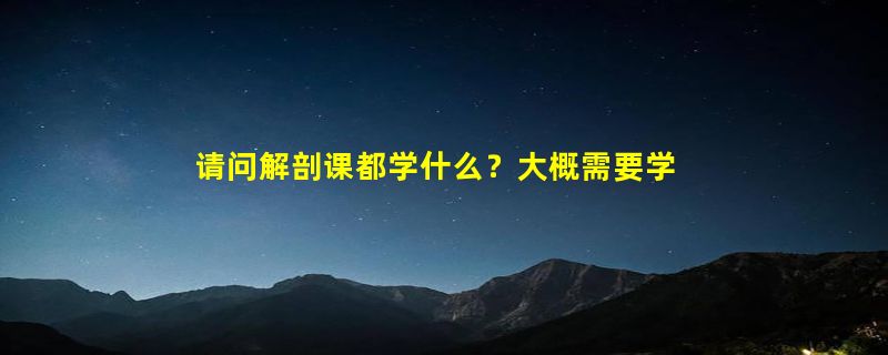 请问解剖课都学什么？大概需要学习多长时间？会很恐怖吗？