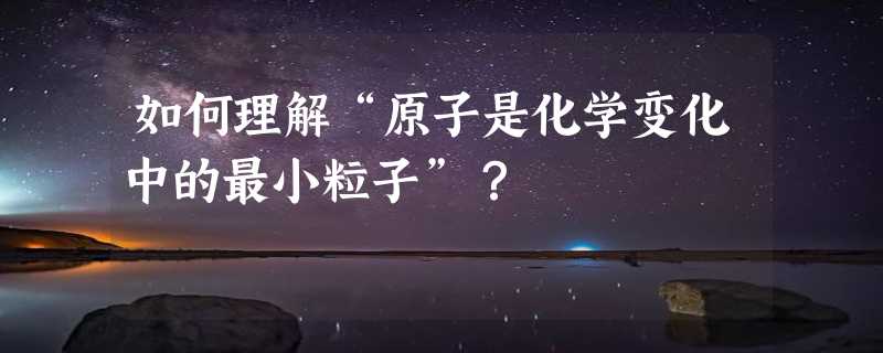 如何理解“原子是化学变化中的最小粒子”？