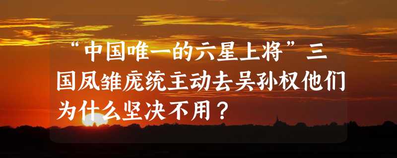 “中国唯一的六星上将”三国凤雏庞统主动去吴孙权他们为什么坚决不用？