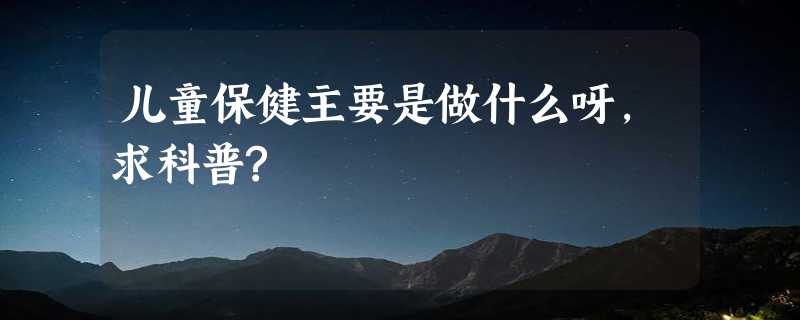 儿童保健主要是做什么呀，求科普?