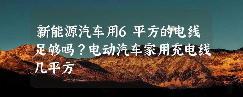 新能源汽车用6平方的电线足够吗？电动汽车家用充电线几平方