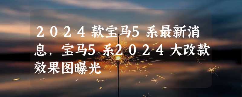 2024款宝马5系最新消息，宝马5系2024大改款效果图曝光