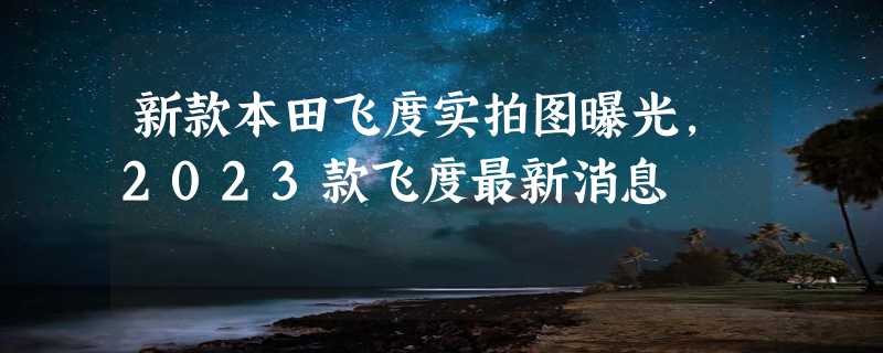 新款本田飞度实拍图曝光，2023款飞度最新消息