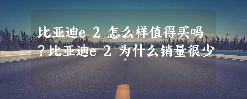 比亚迪e2怎么样值得买吗？比亚迪e2为什么销量很少