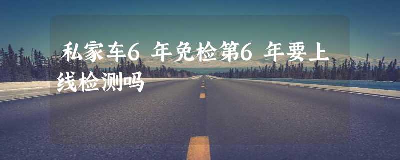 私家车6年免检第6年要上线检测吗