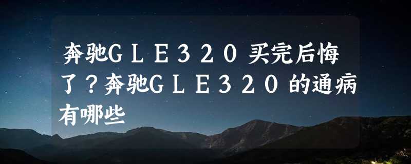 奔驰GLE320买完后悔了？奔驰GLE320的通病有哪些