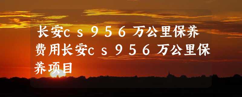 长安cs956万公里保养费用长安cs956万公里保养项目