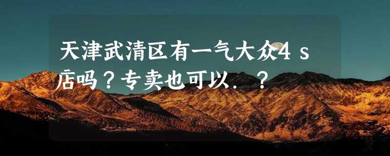 天津武清区有一气大众4s店吗？专卖也可以.？