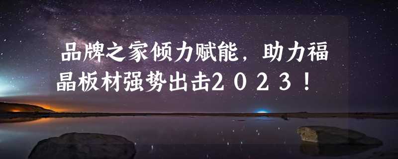 品牌之家倾力赋能，助力福晶板材强势出击2023！