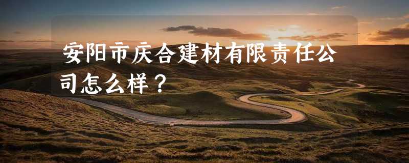 安阳市庆合建材有限责任公司怎么样？