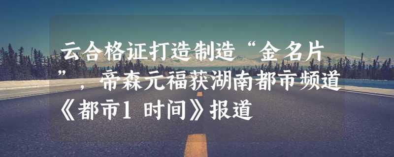 云合格证打造制造“金名片”，帝森元福获湖南都市频道《都市1时间》报道