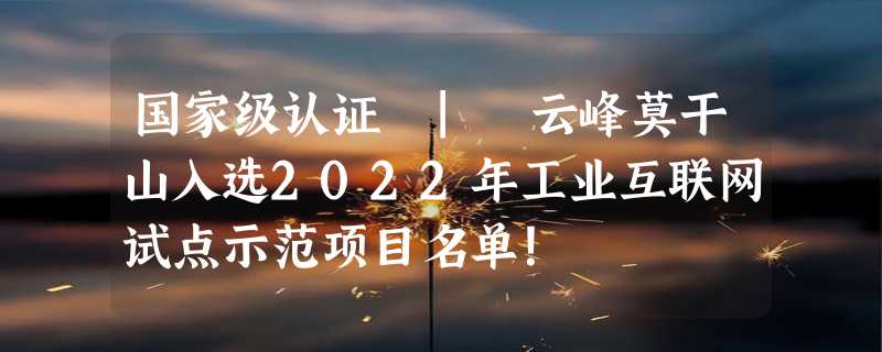 国家级认证 | 云峰莫干山入选2022年工业互联网试点示范项目名单！