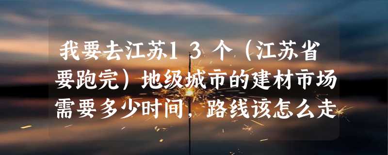 我要去江苏13个（江苏省要跑完）地级城市的建材市场需要多少时间，路线该怎么走。（从XXX城市→XXX城市）