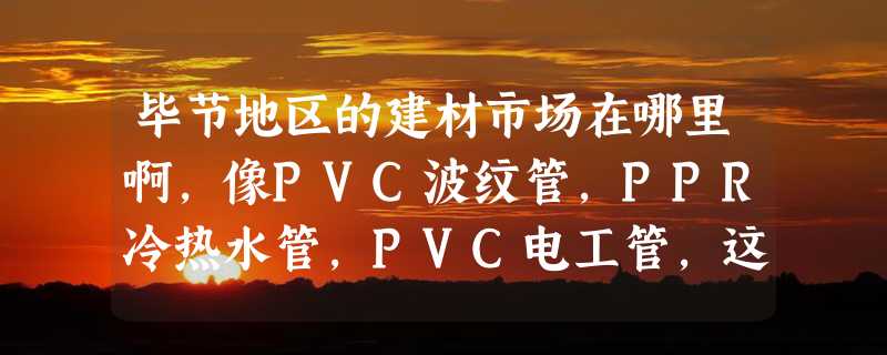 毕节地区的建材市场在哪里啊，像PVC波纹管，PPR冷热水管，PVC电工管，这些市场在哪里啊