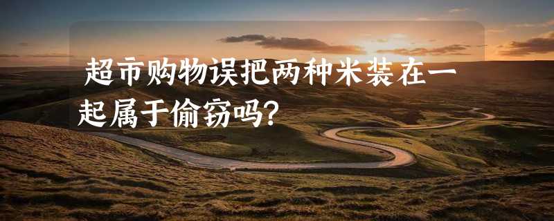 超市购物误把两种米装在一起属于偷窃吗?