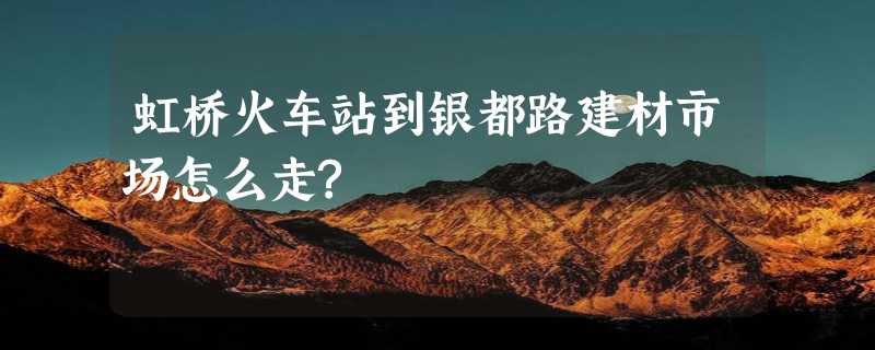 虹桥火车站到银都路建材市场怎么走?