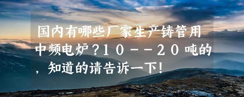 国内有哪些厂家生产铸管用中频电炉？10--20吨的，知道的请告诉一下！