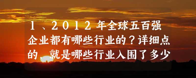 1、2012年全球五百强企业都有哪些行业的？详细点的，就是哪些行业入围了多少间企业，哪些行业比较热门！