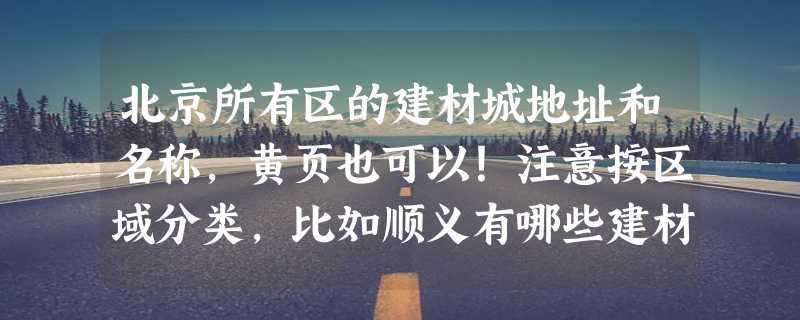 北京所有区的建材城地址和名称，黄页也可以！注意按区域分类，比如顺义有哪些建材城