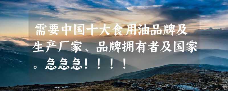 需要中国十大食用油品牌及生产厂家、品牌拥有者及国家。急急急！！！！