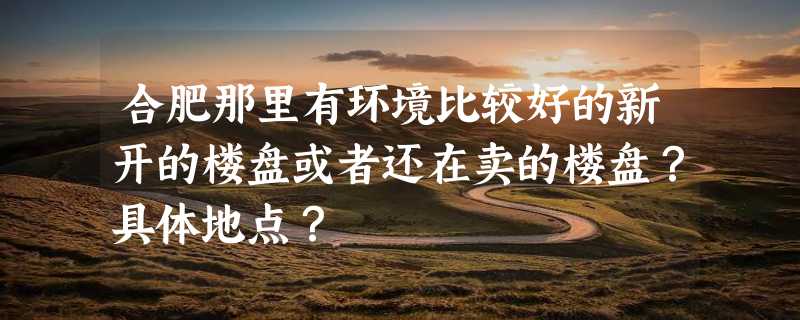 合肥那里有环境比较好的新开的楼盘或者还在卖的楼盘？具体地点？