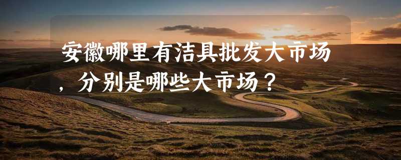 安徽哪里有洁具批发大市场，分别是哪些大市场？