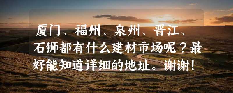 厦门、福州、泉州、晋江、石狮都有什么建材市场呢？最好能知道详细的地址。谢谢！！！！！