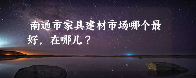 南通市家具建材市场哪个最好，在哪儿？