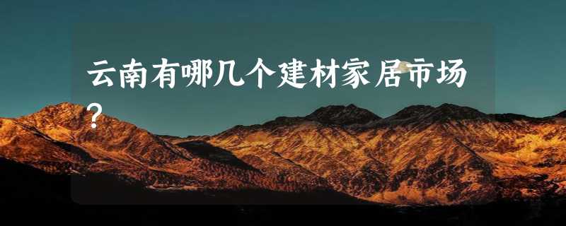 云南有哪几个建材家居市场？