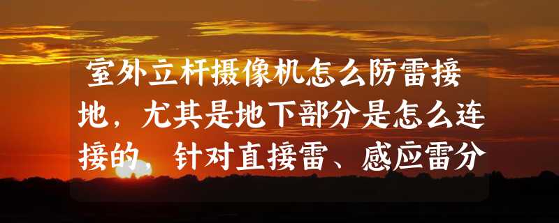 室外立杆摄像机怎么防雷接地，尤其是地下部分是怎么连接的，针对直接雷、感应雷分别应该怎么接地？