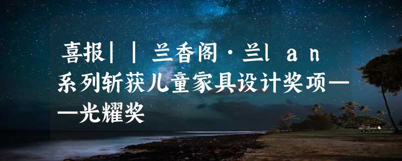 喜报||兰香阁•兰lan系列斩获儿童家具设计奖项——光耀奖