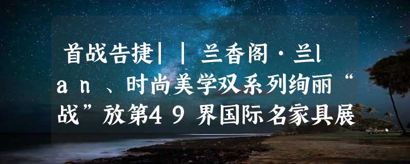 首战告捷||兰香阁•兰lan、时尚美学双系列绚丽“战”放第49界国际名家具展