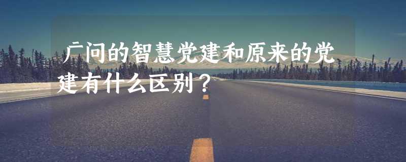 广问的智慧党建和原来的党建有什么区别？