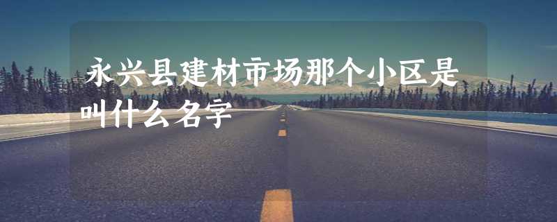 永兴县建材市场那个小区是叫什么名字