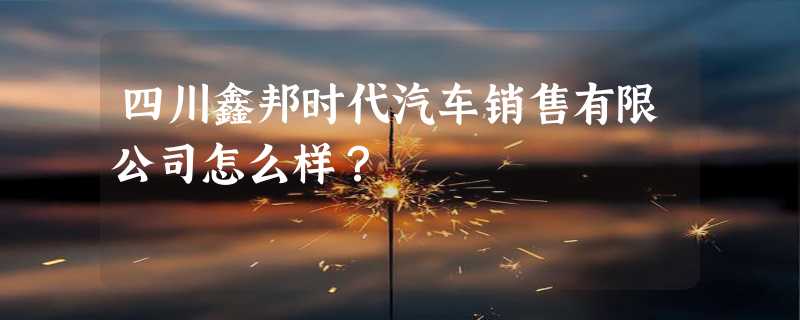 四川鑫邦时代汽车销售有限公司怎么样？