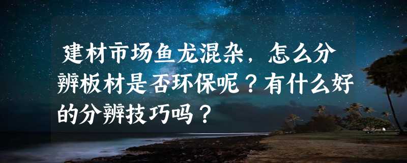 建材市场鱼龙混杂，怎么分辨板材是否环保呢？有什么好的分辨技巧吗？