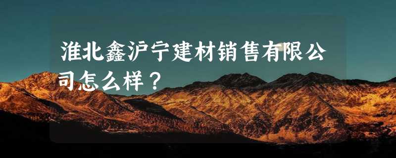 淮北鑫沪宁建材销售有限公司怎么样？