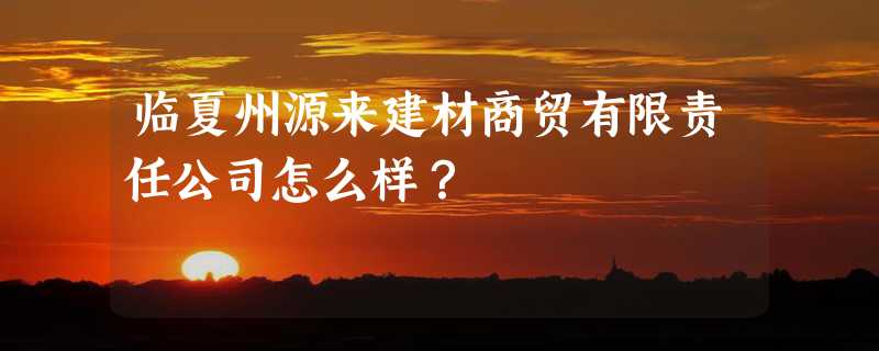 临夏州源来建材商贸有限责任公司怎么样？